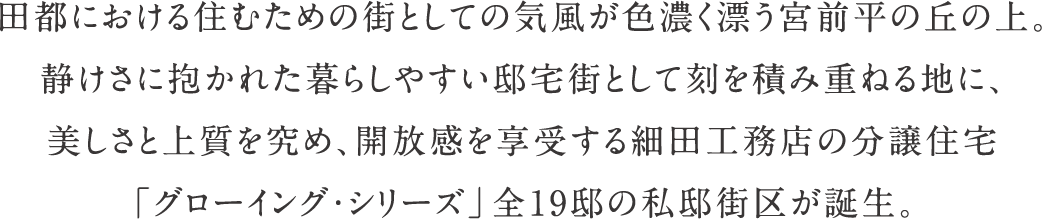 田都における住むための街としての気風が色濃く漂う宮前平の丘の上。静けさに抱かれた暮らしやすい邸宅街として刻を積み重ねる地に、美しさと上質を究め、開放感を享受する細田工務店の分譲住宅「グローイング・シリーズ」全19邸の私邸街区が誕生。