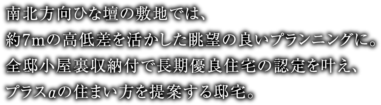 南北方向ひな壇の敷地では、
									約7mの高低差を活かした眺望の良いプランニングに。全邸小屋裏収納付で長期優良住宅の認定を叶え、プラスαの住まい方を提案する邸宅。
									