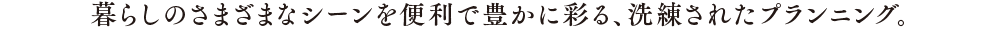 暮らしのさまざまなシーンを便利で豊かに彩る、洗練されたプランニング。