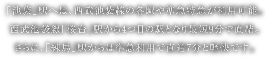 「池袋」駅へは、西武池袋線の各駅や準急特急が利用可能。西武池袋線「桜台」駅から4つ目の駅となり最短9分で直結。さらに、「練馬」駅からは準急利用で直通7分と軽快です。