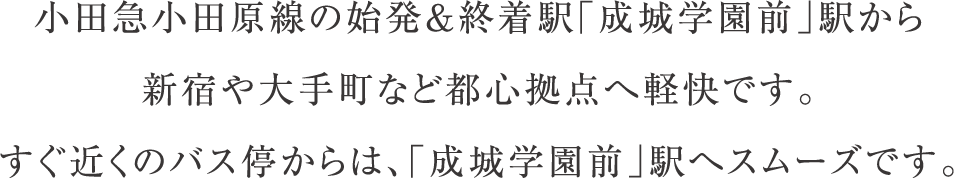 小田急小田原線の始発＆終着駅「成城学園前」駅から新宿や大手町など都心拠点へ軽快です。すぐ近くのバス停からは、「成城学園前」駅へスムーズです。