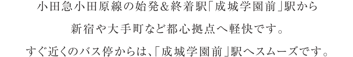 小田急小田原線の始発＆終着駅「成城学園前」駅から新宿や大手町など都心拠点へ軽快です。すぐ近くのバス停からは、「成城学園前」駅へスムーズです。