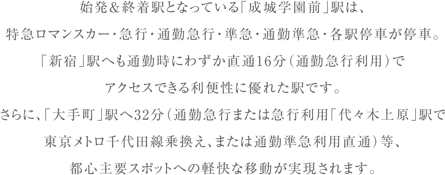 始発&終着駅となっている「成城学園前」駅は、特急ロマンスカー・急行・通勤急行・準急・通勤準急・各駅停車が停車。「新宿」駅へも通勤時にわずか直通16分（通勤急行利用）でアクセスできる利便性に優れた駅です。さらに、「大手町」駅へ32分（通勤急行または急行利用「代々木上原」駅で東京メトロ千代田線乗換え、または通勤準急利用直通）等、都心主要スポットへの軽快な移動が実現されます。