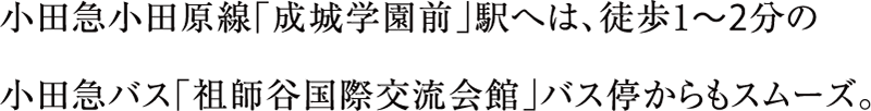 小田急小田原線「成城学園前」駅へは、徒歩1〜2分の小田急バス「祖師谷国際交流会館」バス停からもスムーズ。