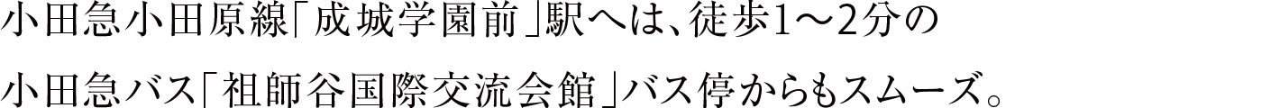 小田急小田原線「成城学園前」駅へは、徒歩1〜2分の小田急バス「祖師谷国際交流会館」バス停からもスムーズ。