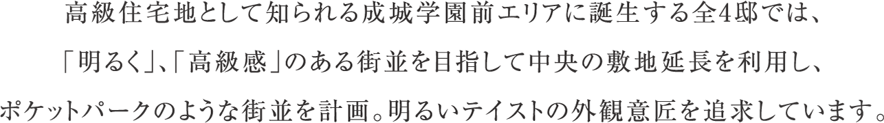 高級住宅地として知られる成城学園前エリアに誕生する全4邸では、「明るく」、「高級感」のある街並を目指して中央の敷地延長を利用し、ポケットパークのような街並を計画。明るいテイストの外観意匠を追求しています。