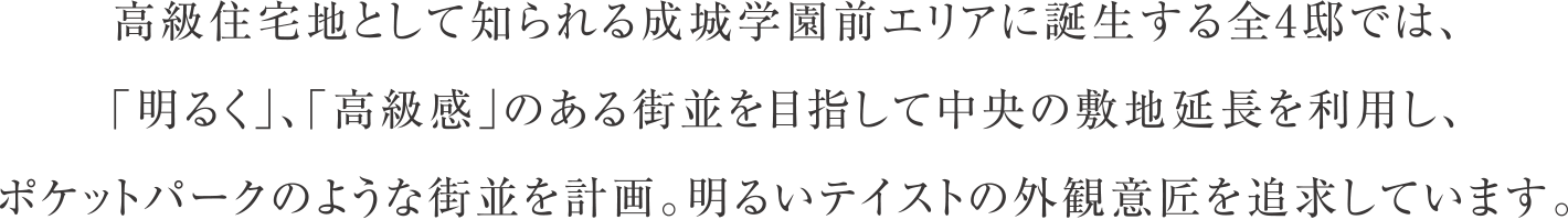 高級住宅地として知られる成城学園前エリアに誕生する全4邸では、「明るく」、「高級感」のある街並を目指して中央の敷地延長を利用し、ポケットパークのような街並を計画。明るいテイストの外観意匠を追求しています。