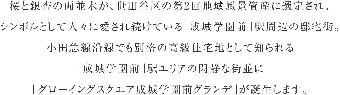 桜と銀杏の両並木が、世田谷区の第2回地域風景資産に選定され、シンボルとして人々に愛され続けている「成城学園前」駅周辺の邸宅街。小田急線沿線でも別格の高級住宅地として知られる「成城学園前」駅エリアの閑静な街並に「グローイングスクエア成城学園前グランデ」が誕生します。