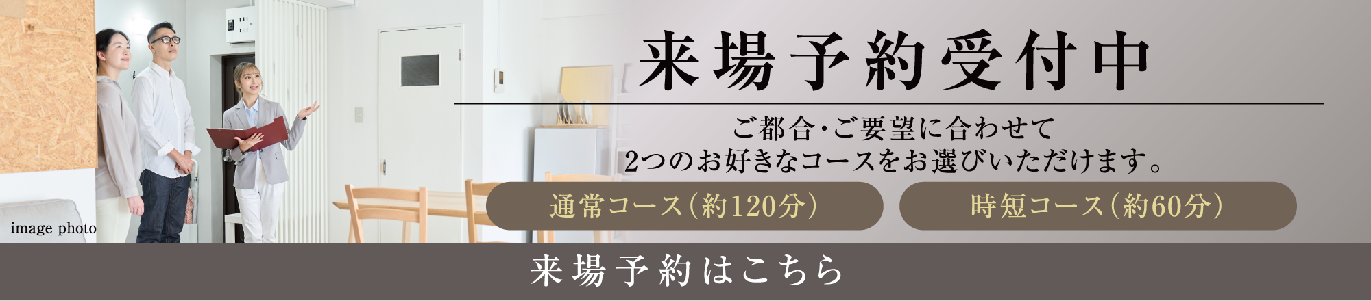 来場予約受付中 ご都合・ご要望に合わせて2つのお好きなコースをお選びいただけます。