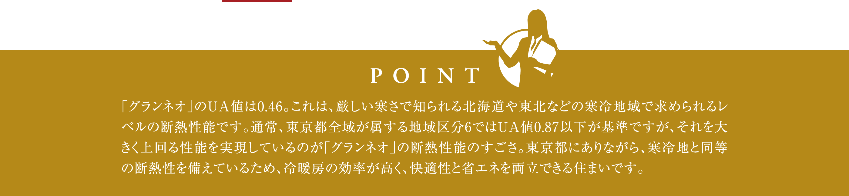 「グランネオ」のUA値は0.46。これは、厳しい寒さで知られる北海道や東北などの寒冷地域で求められるレベルの断熱性能です。通常、東京都全域が属する地域区分6ではUA値0.87以下が基準ですが、それを大きく上回る性能を実現しているのが「グランネオ」の断熱性能のすごさ。東京都にありながら、寒冷地と同等の断熱性を備えているため、冷暖房の効率が高く、快適性と省エネを両立できる住まいです。
