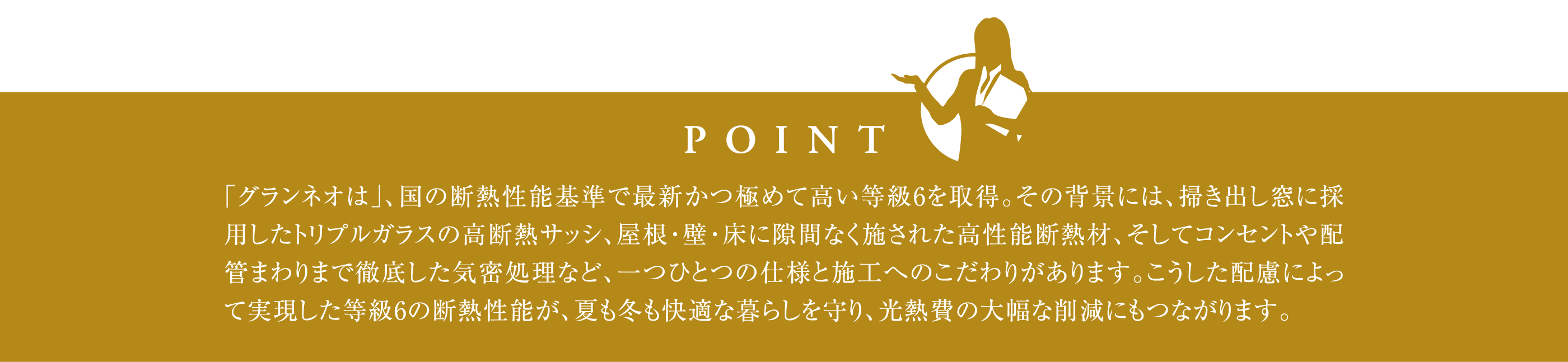 「グランネオは」、国の断熱性能基準で最新かつ極めて高い等級6を取得。その背景には、掃き出し窓に採用したトリプルガラスの高断熱サッシ、屋根・壁・床に隙間なく施された高性能断熱材、そしてコンセントや配管まわりまで徹底した気密処理など、一つひとつの仕様と施工へのこだわりがあります。こうした配慮によって実現した等級6の断熱性能が、夏も冬も快適な暮らしを守り、光熱費の大幅な削減にもつながります。