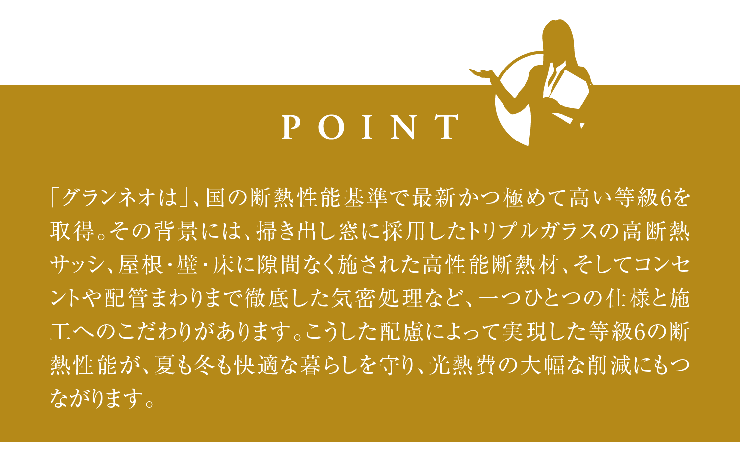 「グランネオは」、国の断熱性能基準で最新かつ極めて高い等級6を取得。その背景には、掃き出し窓に採用したトリプルガラスの高断熱サッシ、屋根・壁・床に隙間なく施された高性能断熱材、そしてコンセントや配管まわりまで徹底した気密処理など、一つひとつの仕様と施工へのこだわりがあります。こうした配慮によって実現した等級6の断熱性能が、夏も冬も快適な暮らしを守り、光熱費の大幅な削減にもつながります。