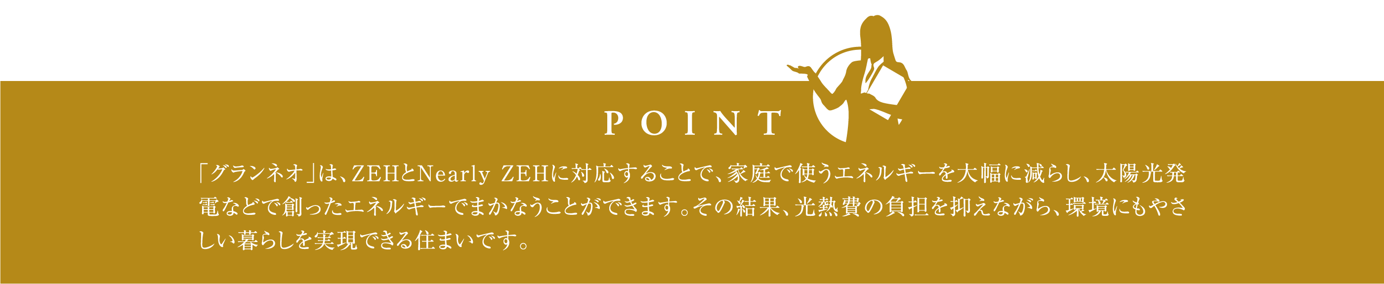 「グランネオ」は、ZEHとNearly ZEHに対応することで、家庭で使うエネルギーを大幅に減らし、太陽光発電などで創ったエネルギーでまかなうことができます。その結果、光熱費の負担を抑えながら、環境にもやさしい暮らしを実現できる住まいです。