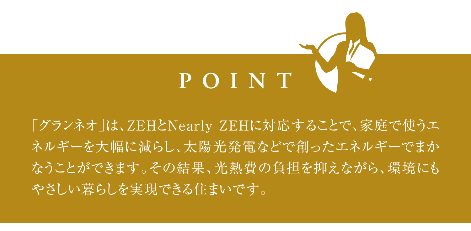 「グランネオ」は、ZEHとNearly ZEHに対応することで、家庭で使うエネルギーを大幅に減らし、太陽光発電などで創ったエネルギーでまかなうことができます。その結果、光熱費の負担を抑えながら、環境にもやさしい暮らしを実現できる住まいです。