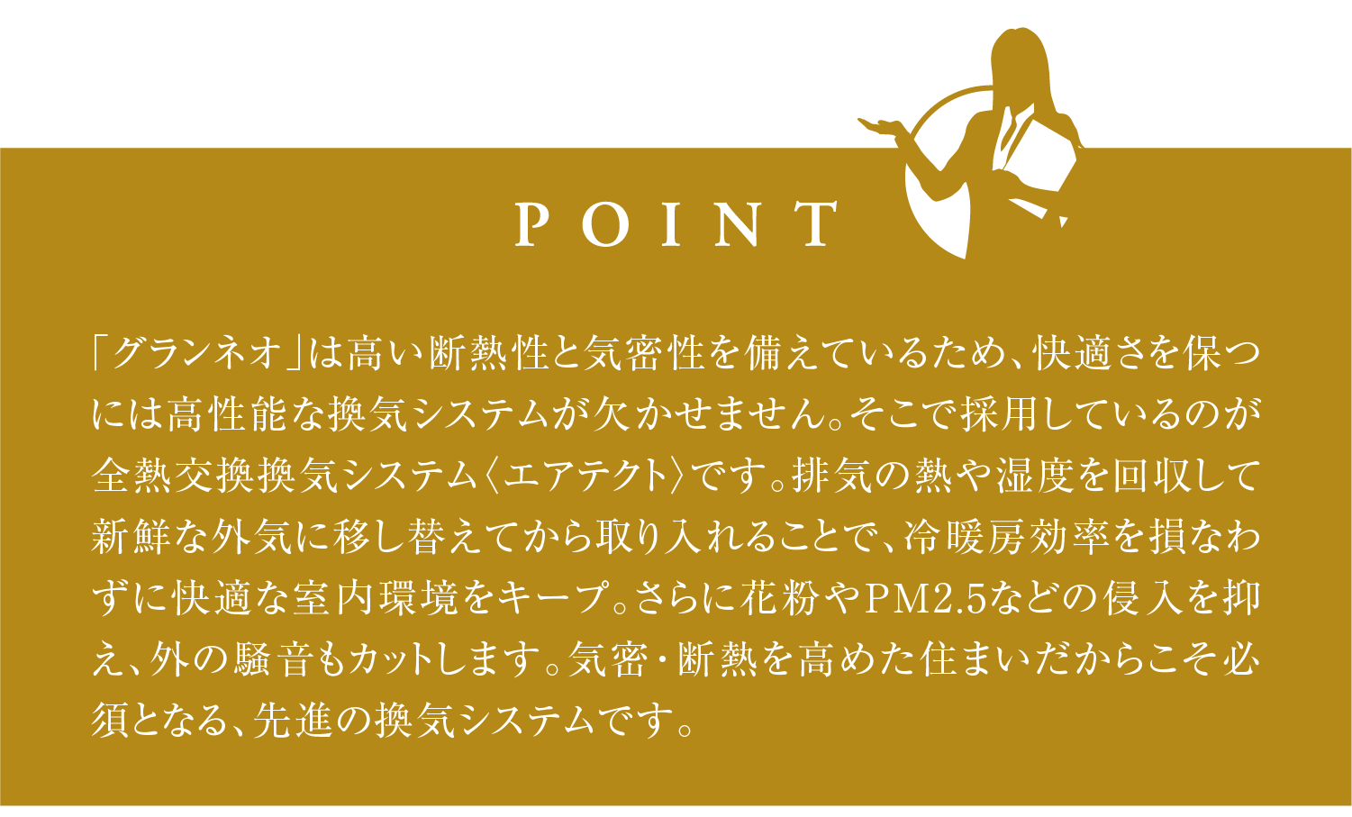  「グランネオ」は高い断熱性と気密性を備えているため、快適さを保つには高性能な換気システムが欠かせません。そこで採用しているのが全熱交換換気システム〈エアテクト〉です。排気の熱や湿度を回収して新鮮な外気に移し替えてから取り入れることで、冷暖房効率を損なわずに快適な室内環境をキープ。さらに花粉やPM2.5などの侵入を抑え、外の騒音もカットします。気密・断熱を高めた住まいだからこそ必須となる、先進の換気システムです。
