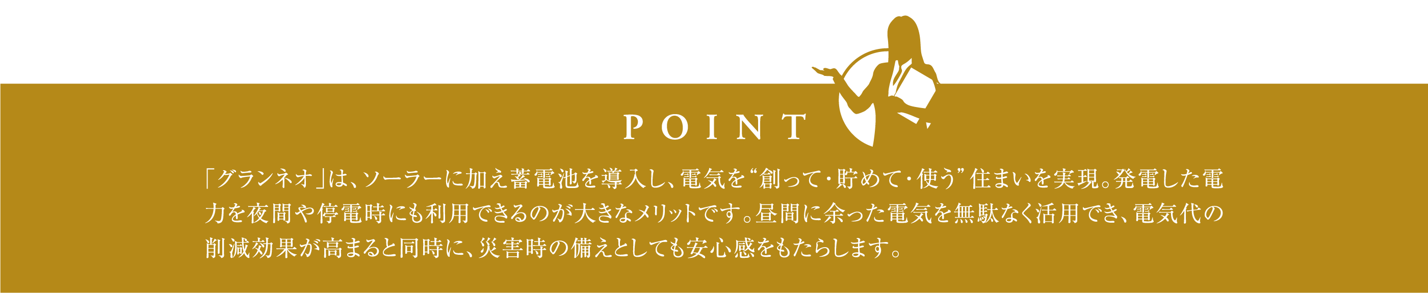 「グランネオ」は、ソーラーに加え蓄電池を導入し、電気を“創って・貯めて・使う”住まいを実現。発電した電力を夜間や停電時にも利用できるのが大きなメリットです。昼間に余った電気を無駄なく活用でき、電気代の削減効果が高まると同時に、災害時の備えとしても安心感をもたらします。