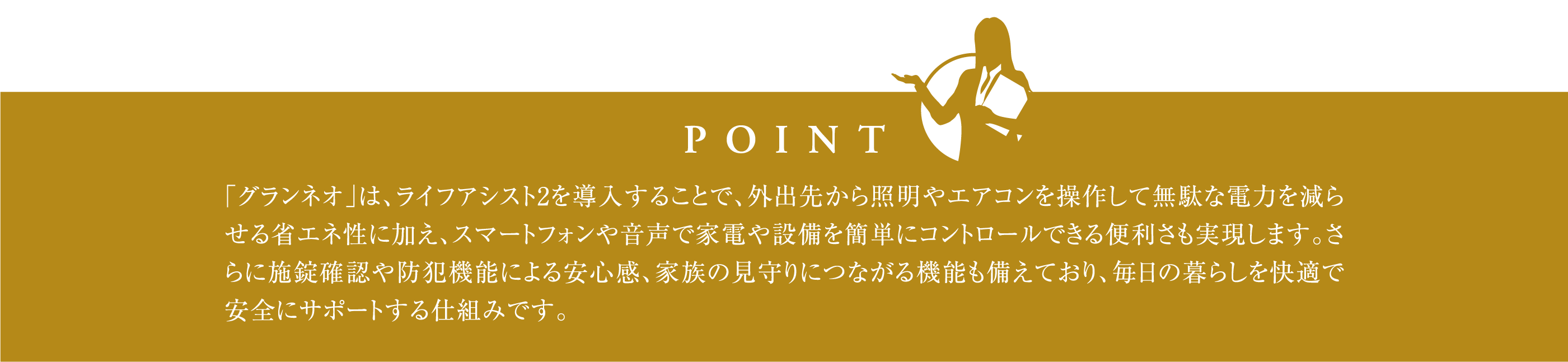 「グランネオ」は、ライフアシスト2を導入することで、外出先から照明やエアコンを操作して無駄な電力を減らせる省エネ性に加え、スマートフォンや音声で家電や設備を簡単にコントロールできる便利さも実現します。さらに施錠確認や防犯機能による安心感、家族の見守りにつながる機能も備えており、毎日の暮らしを快適で安全にサポートする仕組みです。