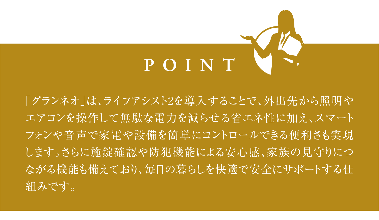 「グランネオ」は、ライフアシスト2を導入することで、外出先から照明やエアコンを操作して無駄な電力を減らせる省エネ性に加え、スマートフォンや音声で家電や設備を簡単にコントロールできる便利さも実現します。さらに施錠確認や防犯機能による安心感、家族の見守りにつながる機能も備えており、毎日の暮らしを快適で安全にサポートする仕組みです。