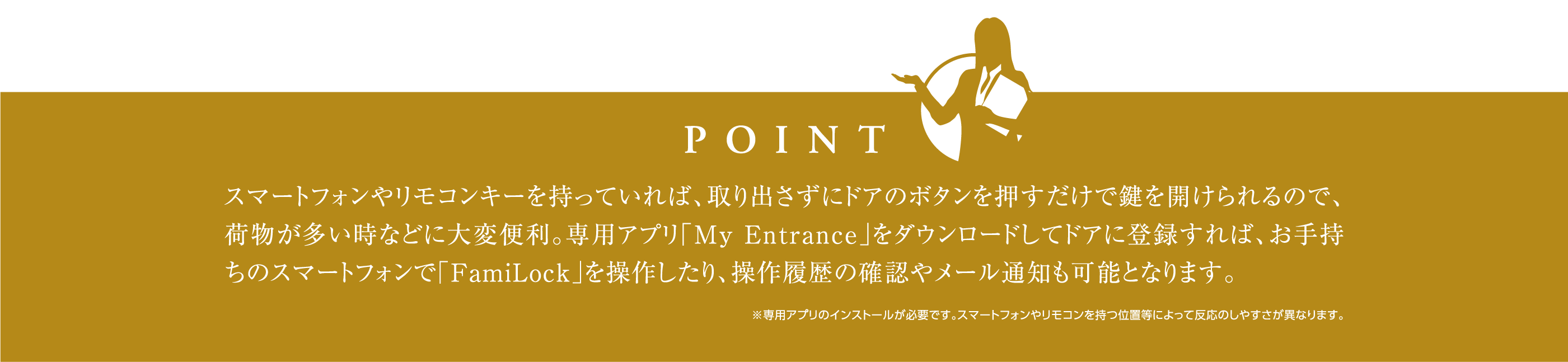 スマートフォンやリモコンキーを持っていれば、取り出さずにドアのボタンを押すだけで鍵を開けられるので、荷物が多い時などに大変便利。専用アプリ「My Entrance」をダウンロードしてドアに登録すれば、お手持ちのスマートフォンで「FamiLock」を操作したり、操作履歴の確認やメール通知も可能となります。※専用アプリのインストールが必要です。スマートフォンやリモコンを持つ位置等によって反応のしやすさが異なります。