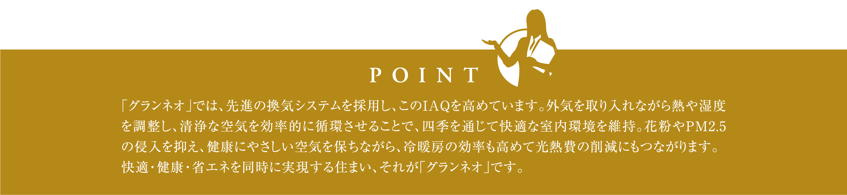 「グランネオ」では、先進の換気システムを採用し、このIAQを高めています。外気を取り入れながら熱や湿度を調整し、清浄な空気を効率的に循環させることで、四季を通じて快適な室内環境を維持。花粉やPM2.5の侵入を抑え、健康にやさしい空気を保ちながら、冷暖房の効率も高めて光熱費の削減にもつながります。