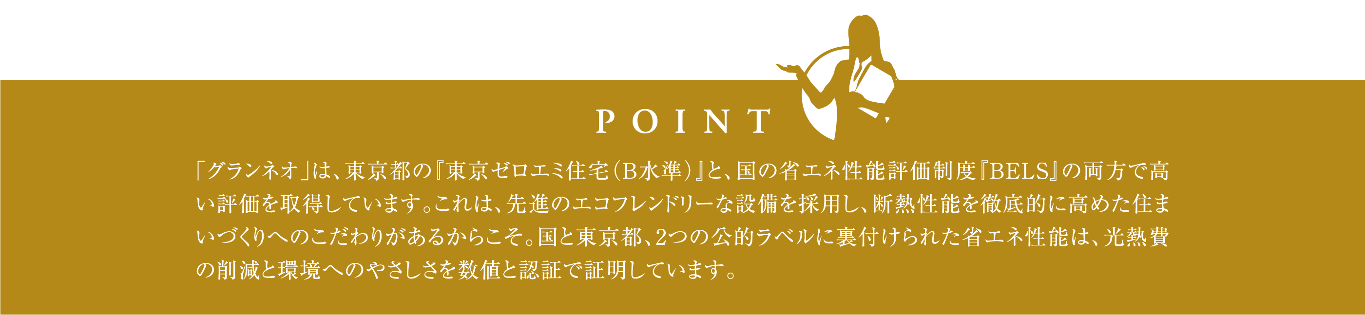 「グランネオ」は、東京都の『東京ゼロエミ住宅（B水準）』と、国の省エネ性能評価制度『BELS』の両方で高い評価を取得しています。これは、先進のエコフレンドリーな設備を採用し、断熱性能を徹底的に高めた住まいづくりへのこだわりがあるからこそ。国と東京都、2つの公的ラベルに裏付けられた省エネ性能は、光熱費の削減と環境へのやさしさを数値と認証で証明しています。