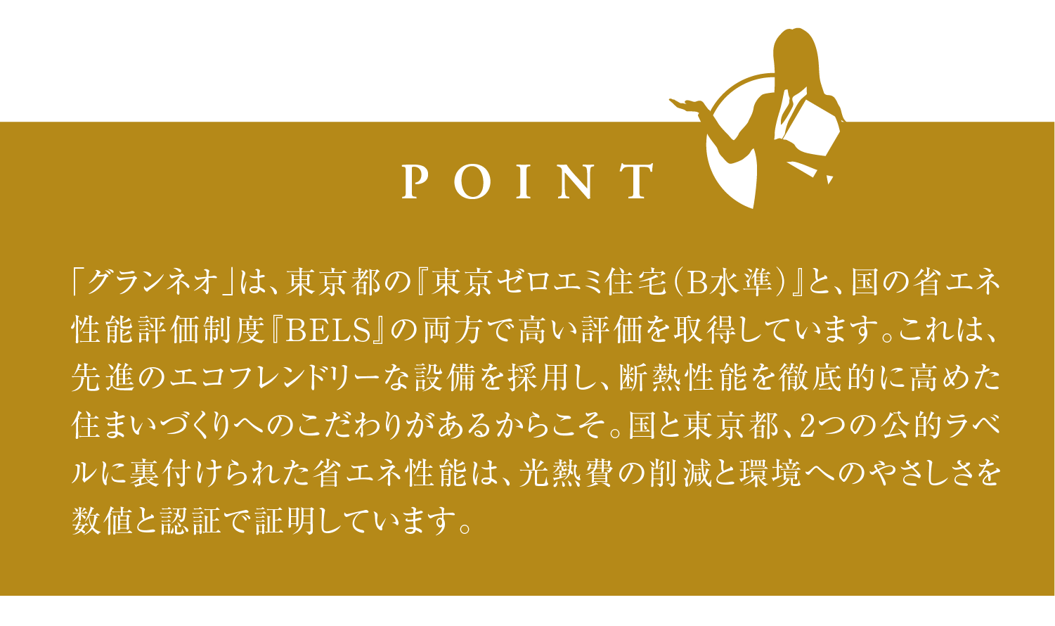 「グランネオ」は、東京都の『東京ゼロエミ住宅（B水準）』と、国の省エネ性能評価制度『BELS』の両方で高い評価を取得しています。これは、先進のエコフレンドリーな設備を採用し、断熱性能を徹底的に高めた住まいづくりへのこだわりがあるからこそ。国と東京都、2つの公的ラベルに裏付けられた省エネ性能は、光熱費の削減と環境へのやさしさを数値と認証で証明しています。