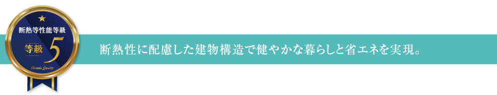 断熱等性能等級5 断熱性に配慮した建物構造で健やかな暮らしと省エネを実現。