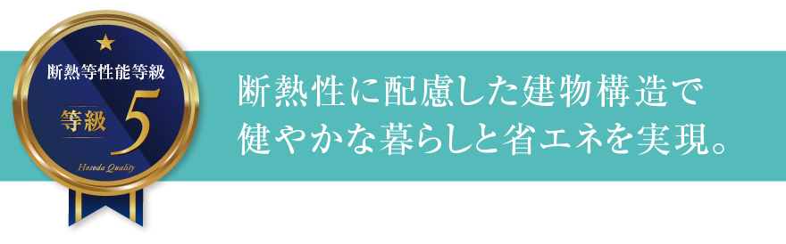 断熱等性能等級5 断熱性に配慮した建物構造で健やかな暮らしと省エネを実現。