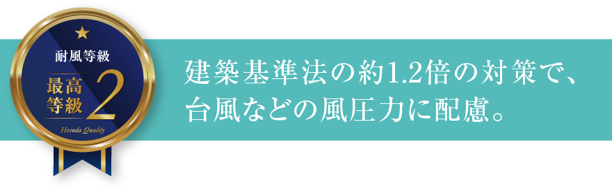 耐風等級2 建築基準法の約1.2倍の対策で、台風などの風圧力に配慮。