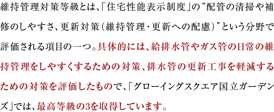 維持管理対策等級とは、「住宅性能表示制度」の“配管の清掃や補修のしやすさ、更新対策（維持管理・更新への配慮）”という分野で評価される項目の一つ。具体的には、給排水管やガス管の日常の維持管理をしやすくするための対策、排水管の更新工事を軽減するための対策を評価したもので、「グローイングスクエア横浜三ツ境ガーデンズ」では、最高等級の3を取得しています。