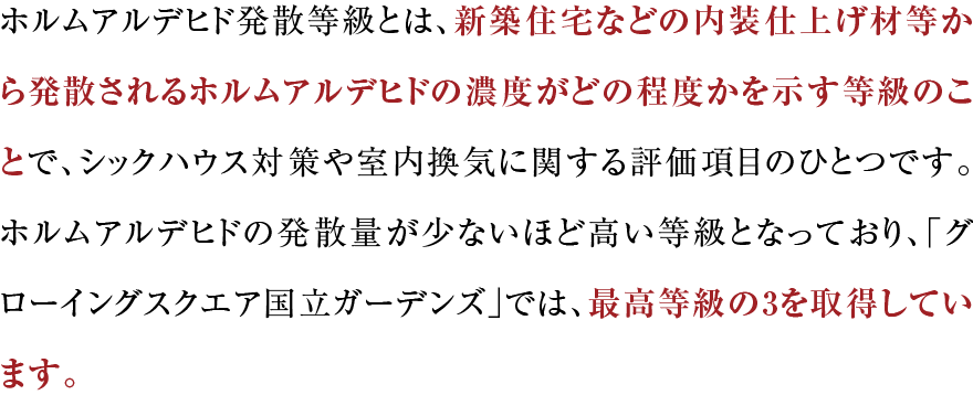 ホルムアルデヒド発散等級とは、新築住宅などの内装仕上げ材等から発散されるホルムアルデヒドの濃度がどの程度かを示す等級のことで、シックハウス対策や室内換気に関する評価項目のひとつです。ホルムアルデヒドの発散量が少ないほど高い等級となっており、「グローイングスクエア横浜三ツ境ガーデンズ」では、最高等級の3を取得しています。